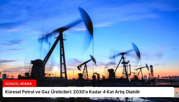 Küresel Petrol ve Gaz Üreticileri: 2030’a Kadar 4 Kat Artış Olabilir