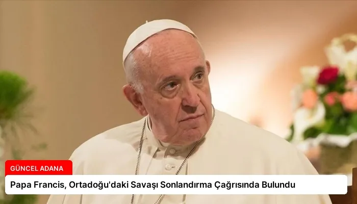 Papa Francis, Ortadoğu’daki Savaşı Sonlandırma Çağrısında Bulundu