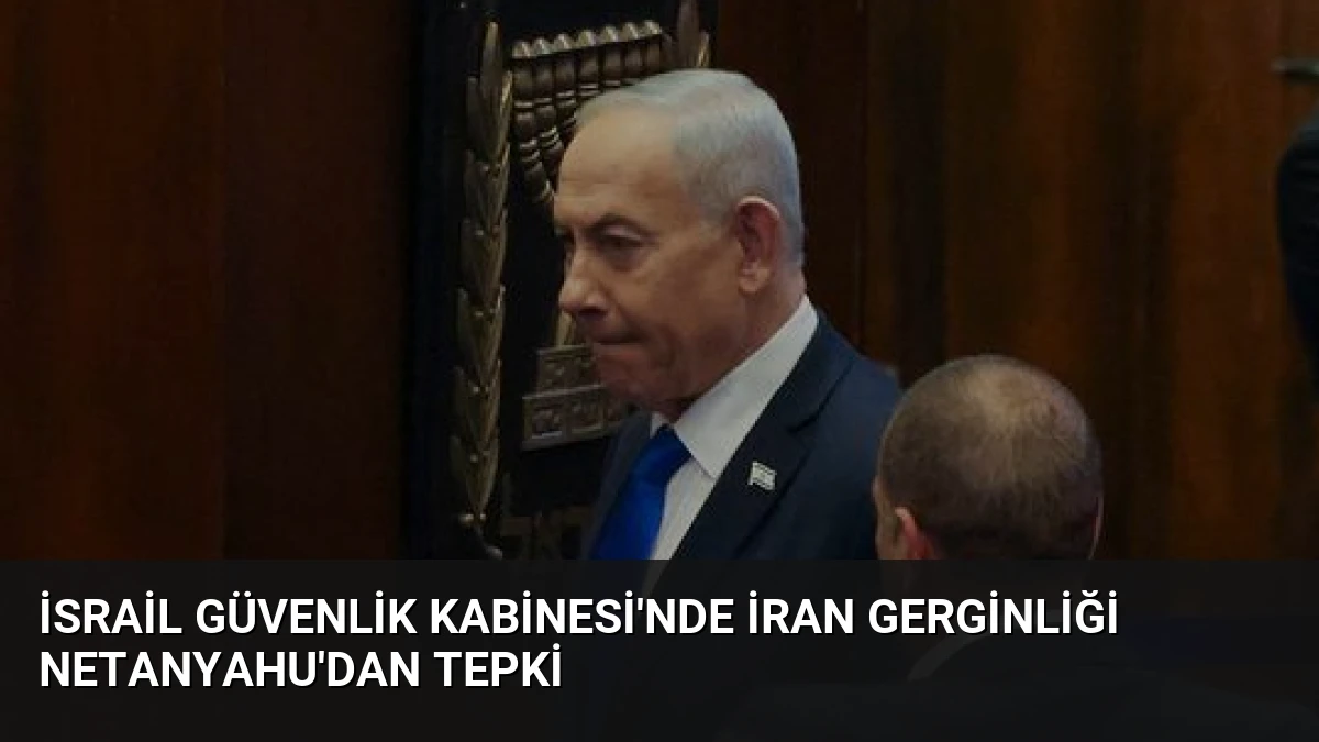 İsrail Güvenlik Kabinesi’nde İran Gerginliği Netanyahu’dan Tepki
