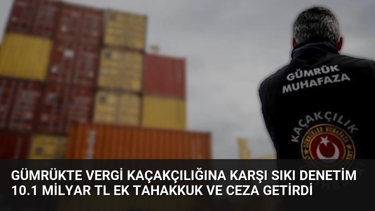 Gümrükte Vergi Kaçakçılığına Karşı Sıkı Denetim 10.1 Milyar TL Ek Tahakkuk ve Ceza Getirdi