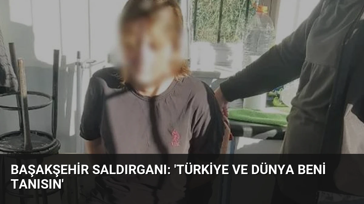 Başakşehir Saldırganı: ‘Türkiye ve Dünya Beni Tanısın’