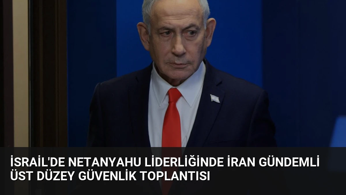 İsrail’de Netanyahu Liderliğinde İran Gündemli Üst Düzey Güvenlik Toplantısı